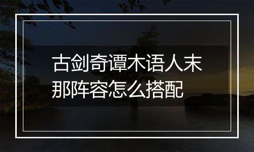 古剑奇谭木语人末那阵容怎么搭配