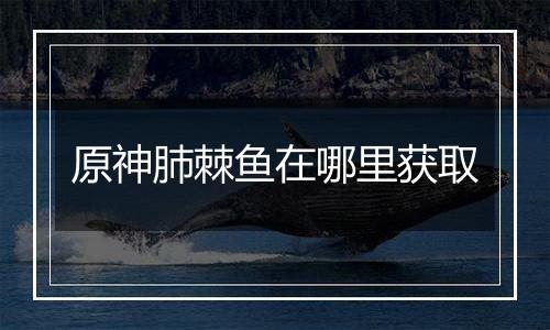 原神肺棘鱼在哪里获取