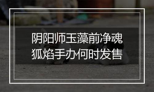 阴阳师玉藻前净魂狐焰手办何时发售