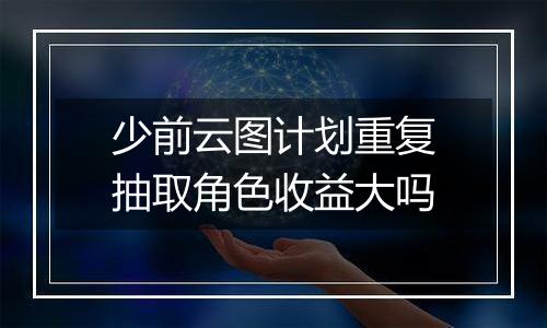 少前云图计划重复抽取角色收益大吗