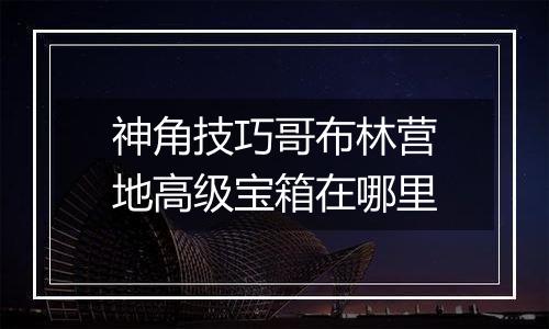 神角技巧哥布林营地高级宝箱在哪里