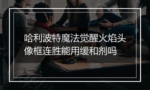 哈利波特魔法觉醒火焰头像框连胜能用缓和剂吗