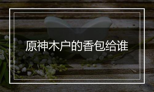原神木户的香包给谁