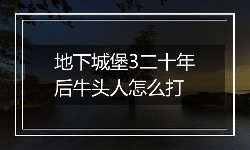 地下城堡3二十年后牛头人怎么打