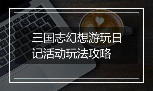 三国志幻想游玩日记活动玩法攻略