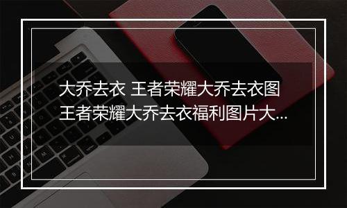 大乔去衣 王者荣耀大乔去衣图 王者荣耀大乔去衣福利图片大全