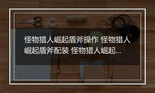 怪物猎人崛起盾斧操作 怪物猎人崛起盾斧配装 怪物猎人崛起图鉴