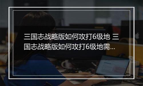三国志战略版如何攻打6级地 三国志战略版如何攻打6级地需要多少人
