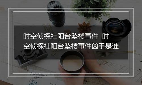 时空侦探社阳台坠楼事件  时空侦探社阳台坠楼事件凶手是谁