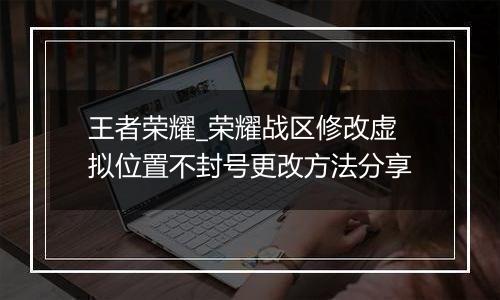 王者荣耀_荣耀战区修改虚拟位置不封号更改方法分享