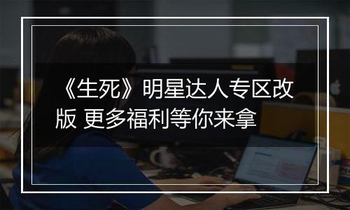 《生死》明星达人专区改版 更多福利等你来拿