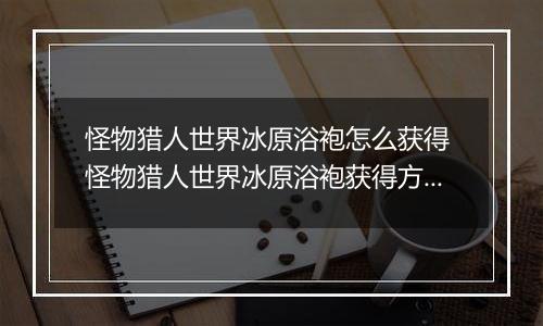 怪物猎人世界冰原浴袍怎么获得 怪物猎人世界冰原浴袍获得方法