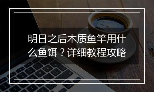 明日之后木质鱼竿用什么鱼饵？详细教程攻略