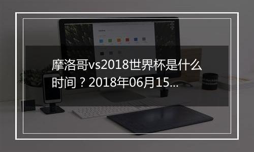 摩洛哥vs2018世界杯是什么时间？2018年06月15日23:00附直播地址