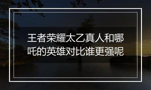 王者荣耀太乙真人和哪吒的英雄对比谁更强呢