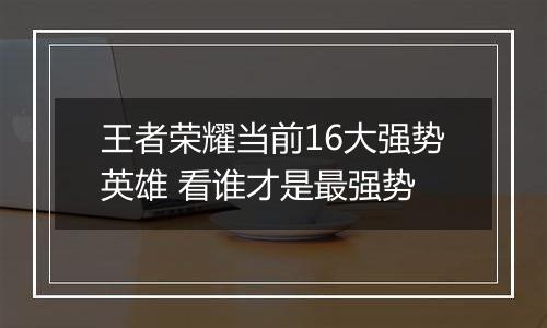 王者荣耀当前16大强势英雄 看谁才是最强势