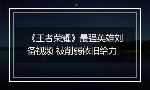 《王者荣耀》最强英雄刘备视频 被削弱依旧给力