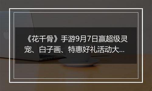 《花千骨》手游9月7日赢超级灵宠、白子画、特惠好礼活动大全
