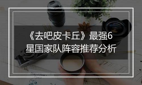 《去吧皮卡丘》最强6星国家队阵容推荐分析