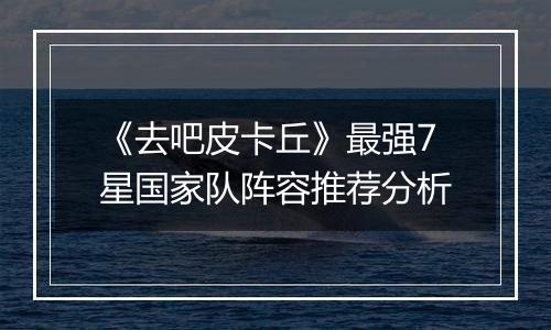 《去吧皮卡丘》最强7星国家队阵容推荐分析