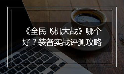 《全民飞机大战》哪个好？装备实战评测攻略