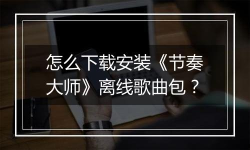 怎么下载安装《节奏大师》离线歌曲包？