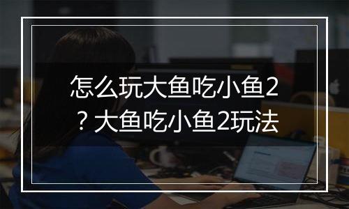 怎么玩大鱼吃小鱼2？大鱼吃小鱼2玩法