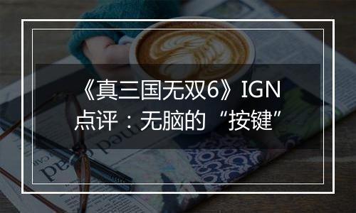 《真三国无双6》IGN点评：无脑的“按键”