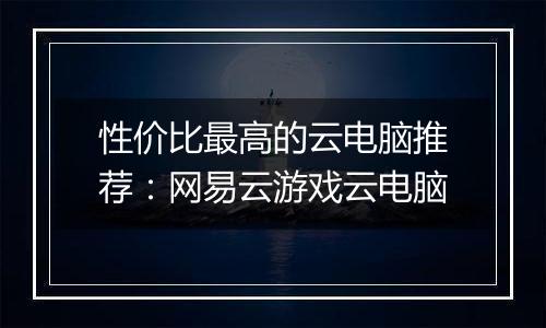 性价比最高的云电脑推荐：网易云游戏云电脑