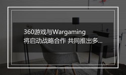 360游戏与Wargaming将启动战略合作 共同推出多款军事网游