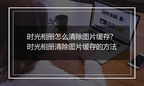 时光相册怎么清除图片缓存?时光相册清除图片缓存的方法