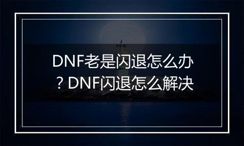 DNF老是闪退怎么办？DNF闪退怎么解决
