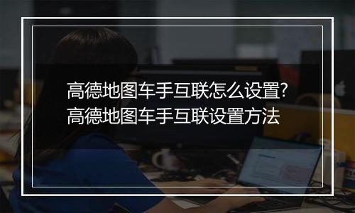 高德地图车手互联怎么设置?高德地图车手互联设置方法