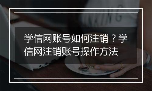 学信网账号如何注销？学信网注销账号操作方法