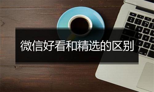 微信好看和精选的区别