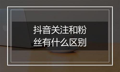 抖音关注和粉丝有什么区别