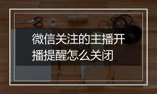 微信关注的主播开播提醒怎么关闭