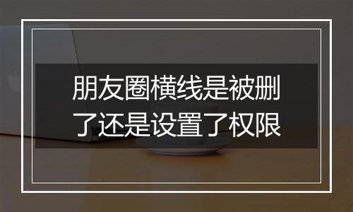 朋友圈横线是被删了还是设置了权限