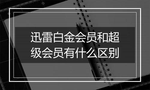 迅雷白金会员和超级会员有什么区别
