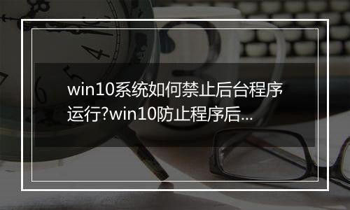 win10系统如何禁止后台程序运行?win10防止程序后台自动运行的方法