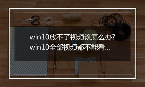 win10放不了视频该怎么办?win10全部视频都不能看的解决方法