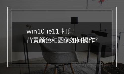 win10 ie11 打印背景颜色和图像如何操作?
