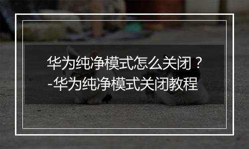 华为纯净模式怎么关闭？-华为纯净模式关闭教程