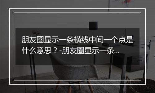 朋友圈显示一条横线中间一个点是什么意思？-朋友圈显示一条横线中间一个点解释