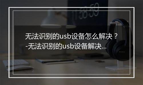 无法识别的usb设备怎么解决？-无法识别的usb设备解决方法