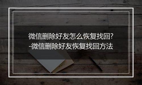 微信删除好友怎么恢复找回?-微信删除好友恢复找回方法