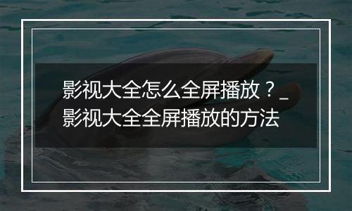影视大全怎么全屏播放？_影视大全全屏播放的方法