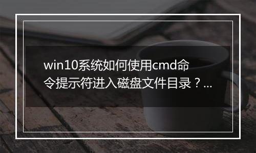 win10系统如何使用cmd命令提示符进入磁盘文件目录？cmd 进入d盘方法